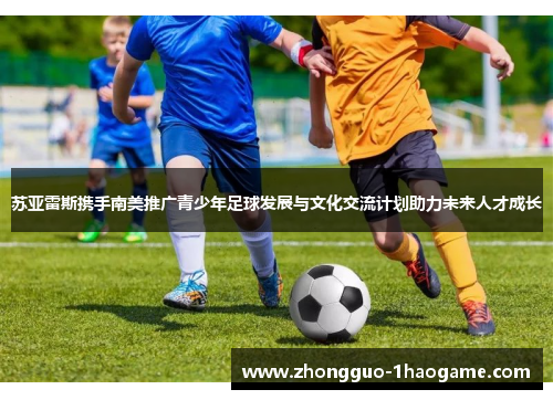 苏亚雷斯携手南美推广青少年足球发展与文化交流计划助力未来人才成长 苏亚雷斯携手南美推广青少年足球发展与文化交流计划助力未来人才成长
