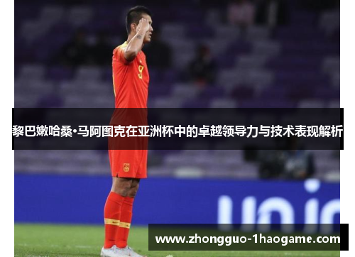 黎巴嫩哈桑·马阿图克在亚洲杯中的卓越领导力与技术表现解析