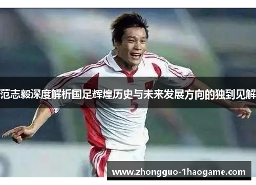 范志毅深度解析国足辉煌历史与未来发展方向的独到见解