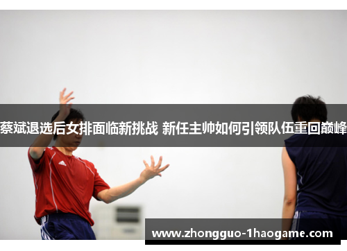 蔡斌退选后女排面临新挑战 新任主帅如何引领队伍重回巅峰