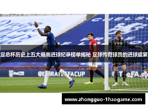 足总杯历史上五大最高进球纪录榜单揭秘 足球传奇球员的进球盛宴