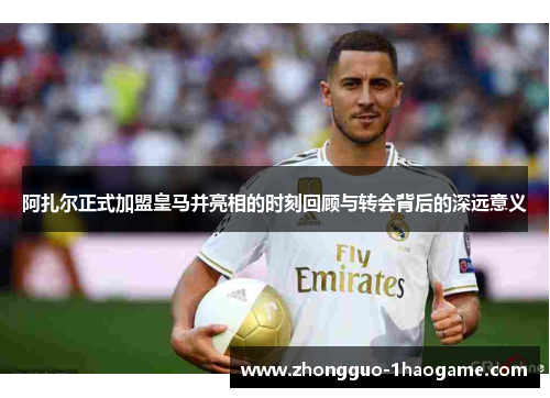 阿扎尔正式加盟皇马并亮相的时刻回顾与转会背后的深远意义 阿扎尔正式加盟皇马并亮相的时刻回顾与转会背后的深远意义