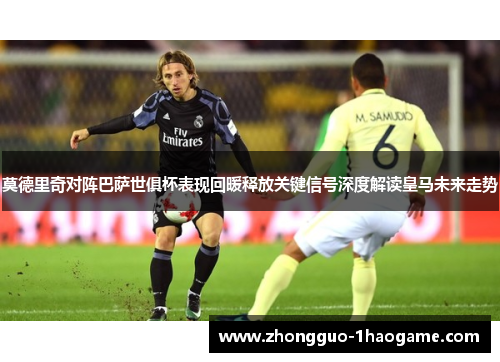 莫德里奇对阵巴萨世俱杯表现回暖释放关键信号深度解读皇马未来走势