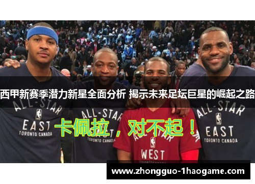 西甲新赛季潜力新星全面分析 揭示未来足坛巨星的崛起之路