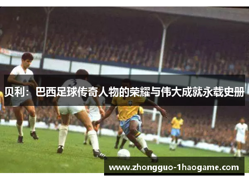 贝利：巴西足球传奇人物的荣耀与伟大成就永载史册
