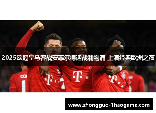 2025欧冠皇马客战安菲尔德迎战利物浦 上演经典欧洲之夜