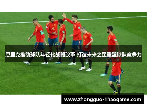 恩里克推动球队年轻化战略改革 打造未来之星重塑球队竞争力