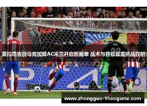 莫拉塔告别马竞加盟AC米兰开启新篇章 战术与目标双重挑战在前