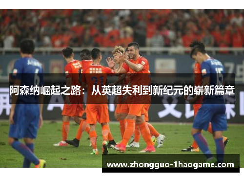 阿森纳崛起之路:从英超失利到新纪元的崭新篇章 阿森纳崛起之路:从英超失利到新纪元的崭新篇章