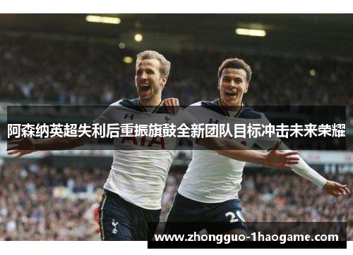 阿森纳英超失利后重振旗鼓全新团队目标冲击未来荣耀 阿森纳英超失利后重振旗鼓全新团队目标冲击未来荣耀