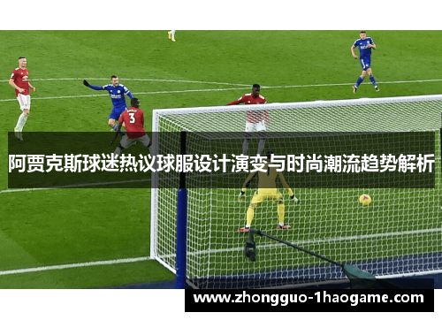 阿贾克斯球迷热议球服设计演变与时尚潮流趋势解析