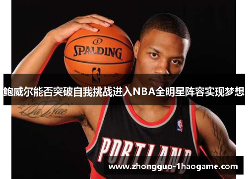 鲍威尔能否突破自我挑战进入NBA全明星阵容实现梦想