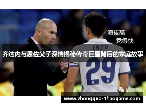 齐达内与恩佐父子深情揭秘传奇巨星背后的家庭故事