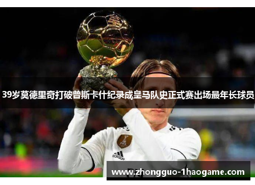 39岁莫德里奇打破普斯卡什纪录成皇马队史正式赛出场最年长球员
