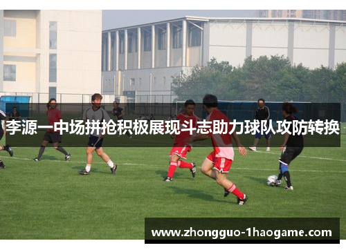 李源一中场拼抢积极展现斗志助力球队攻防转换