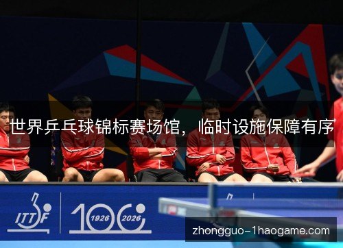 世界乒乓球锦标赛场馆,临时设施保障有序 世界乒乓球锦标赛场馆,临时设施保障有序